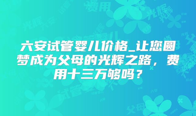 六安试管婴儿价格_让您圆梦成为父母的光辉之路，费用十三万够吗？