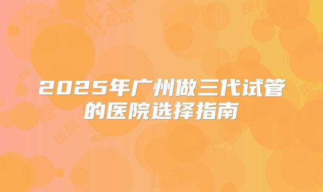 2025年广州做三代试管的医院选择指南