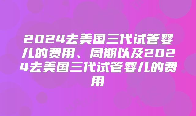 2024去美国三代试管婴儿的费用、周期以及2024去美国三代试管婴儿的费用