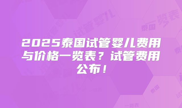 2025泰国试管婴儿费用与价格一览表？试管费用公布！