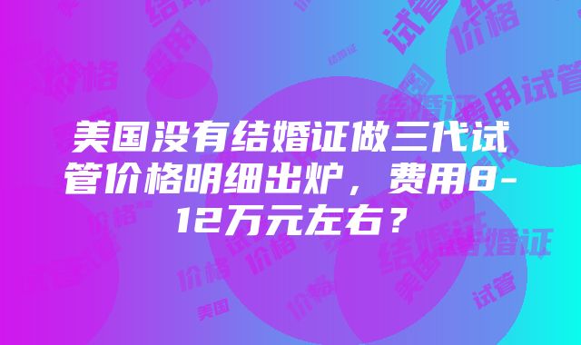 美国没有结婚证做三代试管价格明细出炉，费用8-12万元左右？