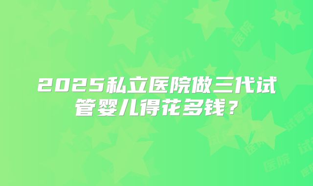 2025私立医院做三代试管婴儿得花多钱？