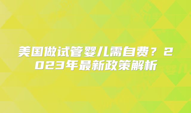 美国做试管婴儿需自费？2023年最新政策解析