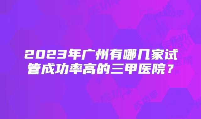 2023年广州有哪几家试管成功率高的三甲医院？