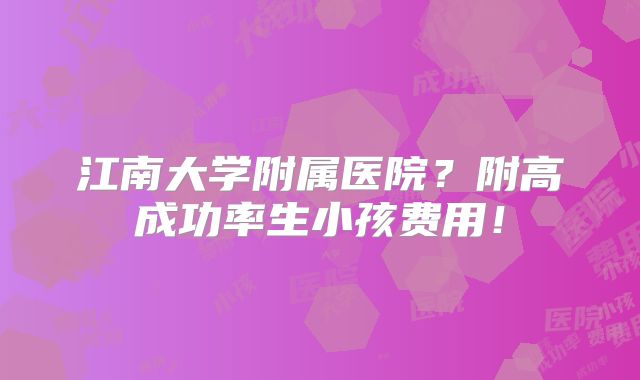 江南大学附属医院？附高成功率生小孩费用！