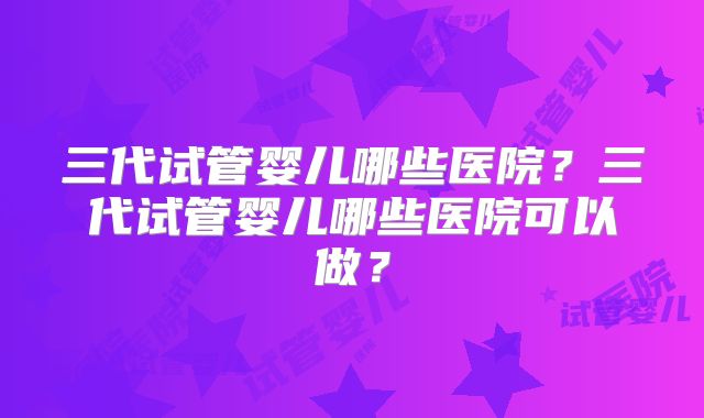 三代试管婴儿哪些医院？三代试管婴儿哪些医院可以做？