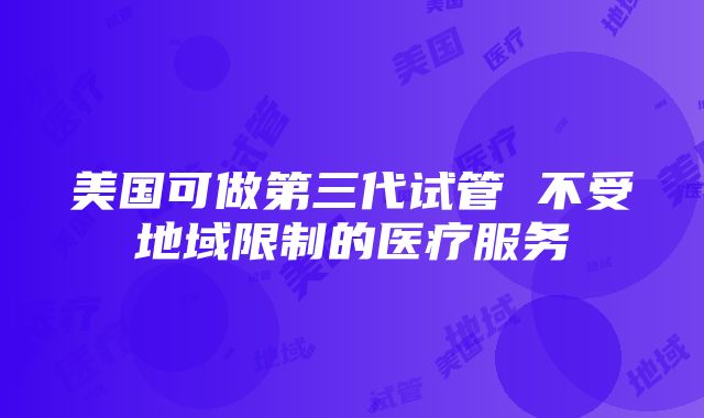 美国可做第三代试管 不受地域限制的医疗服务