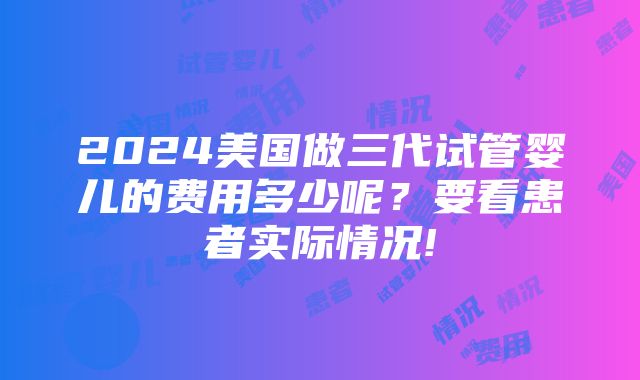 2024美国做三代试管婴儿的费用多少呢？要看患者实际情况!