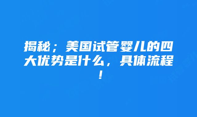 揭秘；美国试管婴儿的四大优势是什么，具体流程！