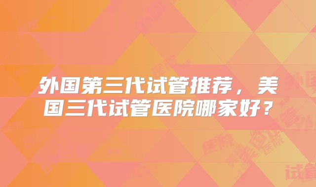 外国第三代试管推荐，美国三代试管医院哪家好？