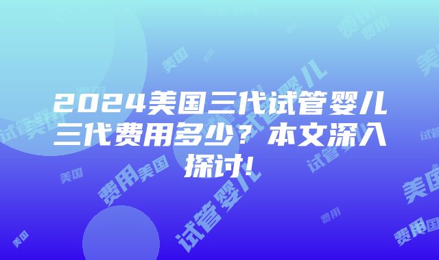 2024美国三代试管婴儿三代费用多少？本文深入探讨!