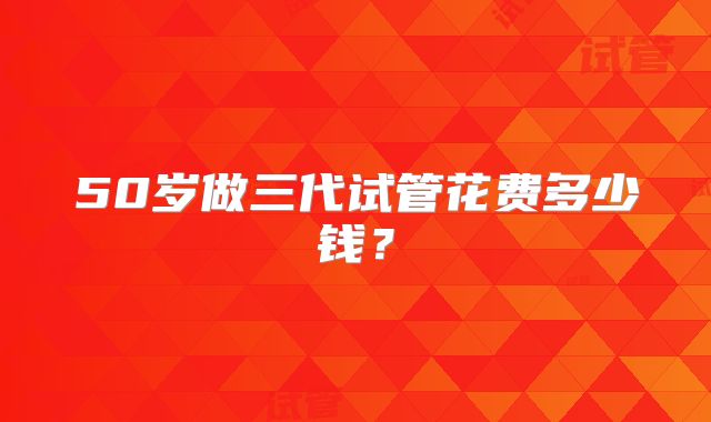 50岁做三代试管花费多少钱？