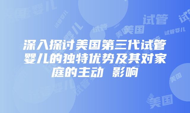 深入探讨美国第三代试管婴儿的独特优势及其对家庭的主动 影响