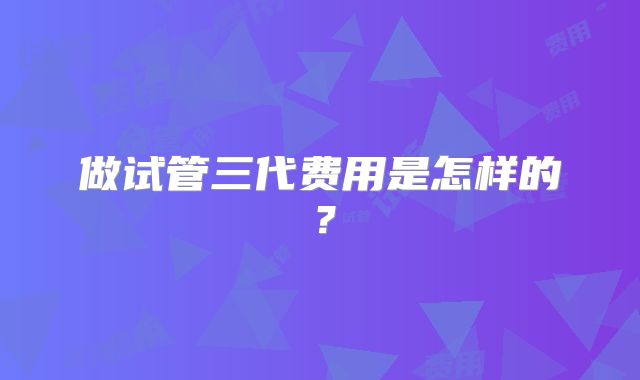 做试管三代费用是怎样的？