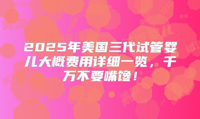 2025年美国三代试管婴儿大概费用详细一览，千万不要嘴馋！