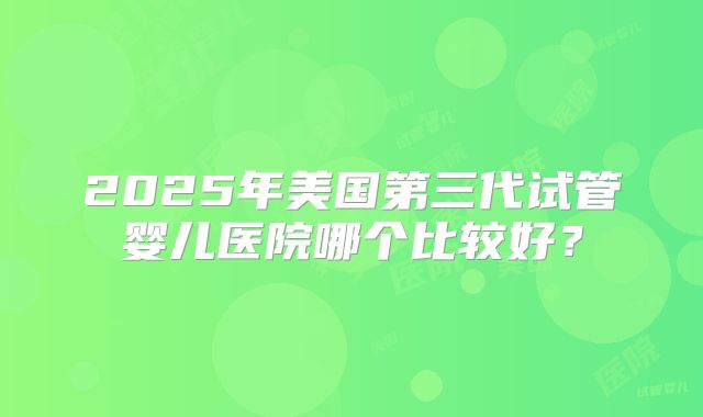 2025年美国第三代试管婴儿医院哪个比较好？