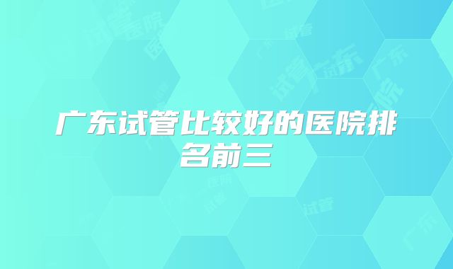 广东试管比较好的医院排名前三