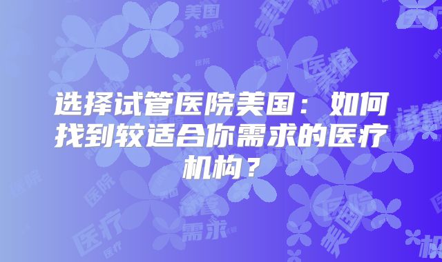 选择试管医院美国：如何找到较适合你需求的医疗机构？