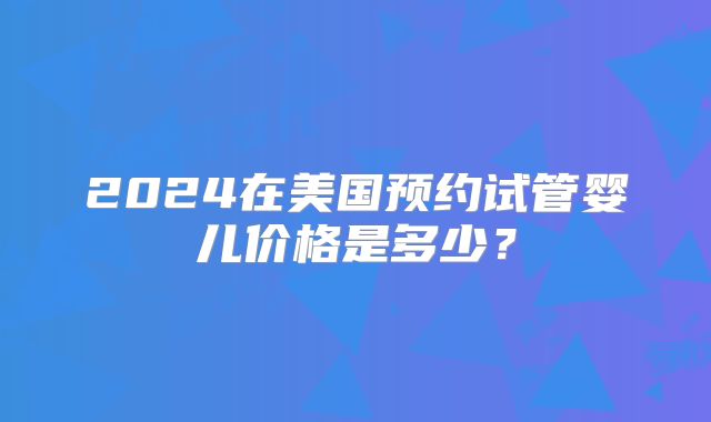 2024在美国预约试管婴儿价格是多少？