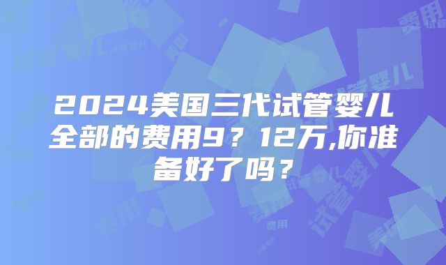 2024美国三代试管婴儿全部的费用9？12万,你准备好了吗？