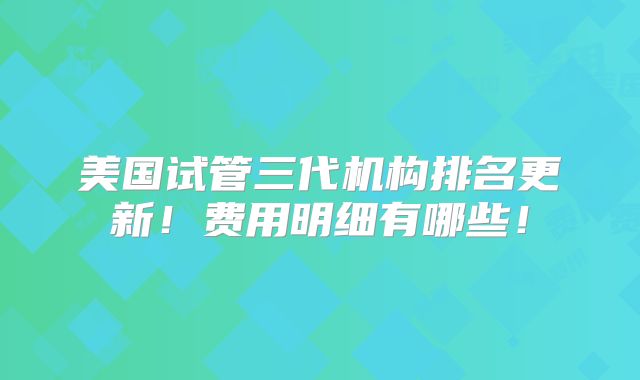 美国试管三代机构排名更新！费用明细有哪些！