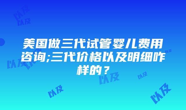 美国做三代试管婴儿费用咨询;三代价格以及明细咋样的？