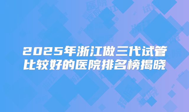 2025年浙江做三代试管比较好的医院排名榜揭晓