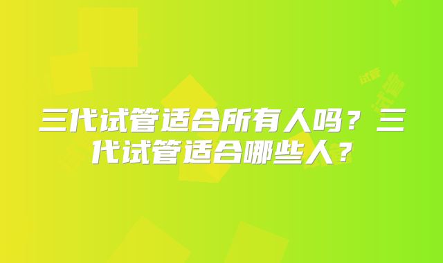 三代试管适合所有人吗？三代试管适合哪些人？