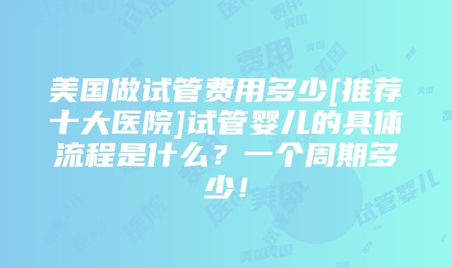 美国做试管费用多少[推荐十大医院]试管婴儿的具体流程是什么？一个周期多少！