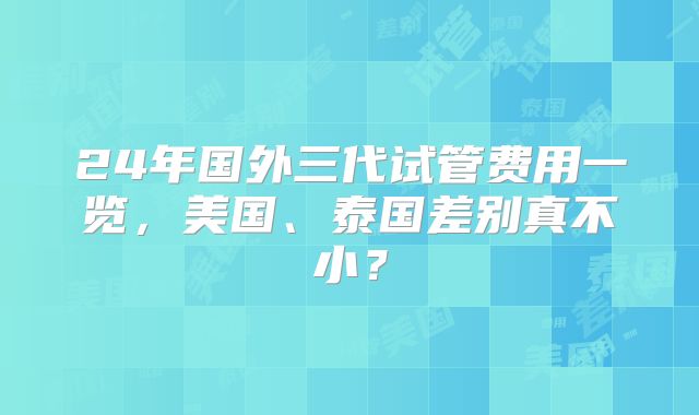 24年国外三代试管费用一览，美国、泰国差别真不小？