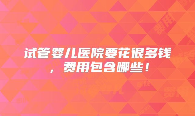 试管婴儿医院要花很多钱，费用包含哪些！