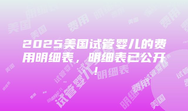 2025美国试管婴儿的费用明细表，明细表已公开！