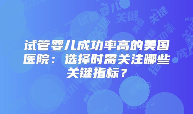 试管婴儿成功率高的美国医院：选择时需关注哪些关键指标？