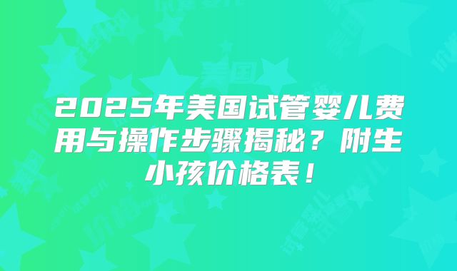 2025年美国试管婴儿费用与操作步骤揭秘？附生小孩价格表！