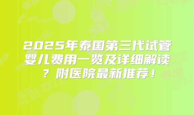 2025年泰国第三代试管婴儿费用一览及详细解读？附医院最新推荐！