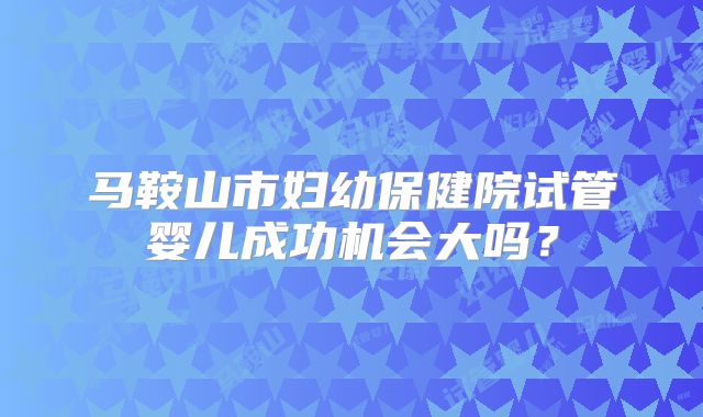 马鞍山市妇幼保健院试管婴儿成功机会大吗？