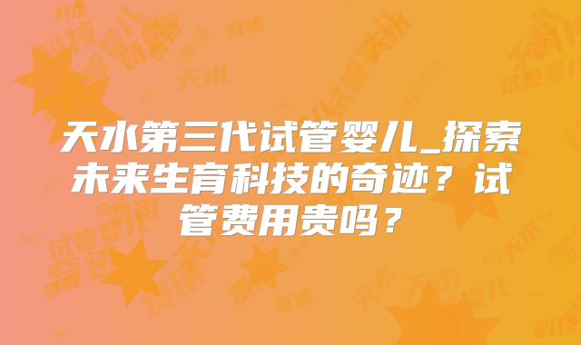 天水第三代试管婴儿_探索未来生育科技的奇迹？试管费用贵吗？