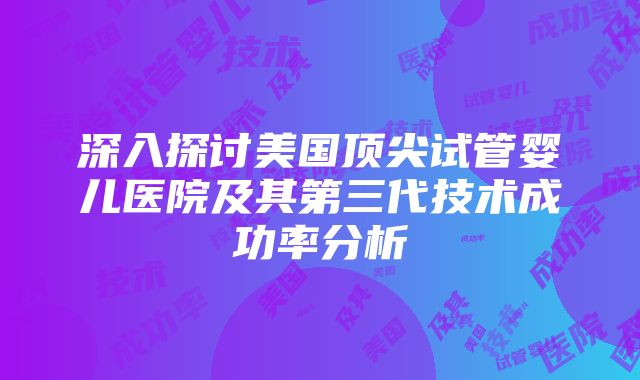 深入探讨美国顶尖试管婴儿医院及其第三代技术成功率分析