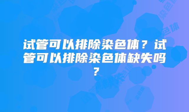 试管可以排除染色体？试管可以排除染色体缺失吗？