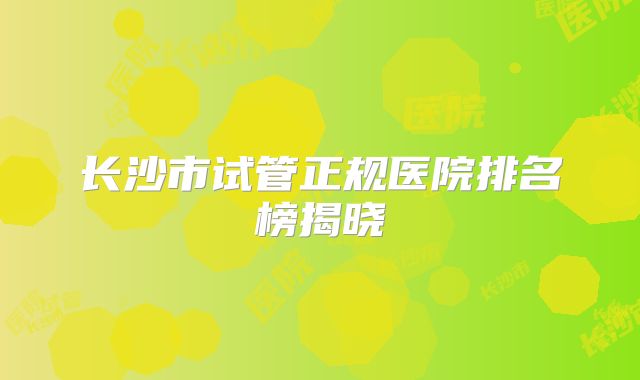 长沙市试管正规医院排名榜揭晓