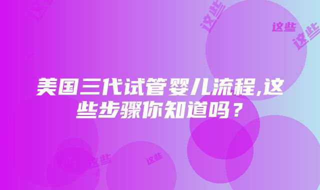 美国三代试管婴儿流程,这些步骤你知道吗？