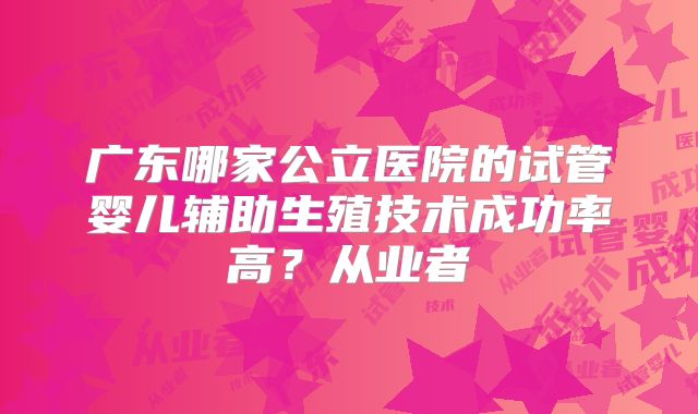 广东哪家公立医院的试管婴儿辅助生殖技术成功率高？从业者