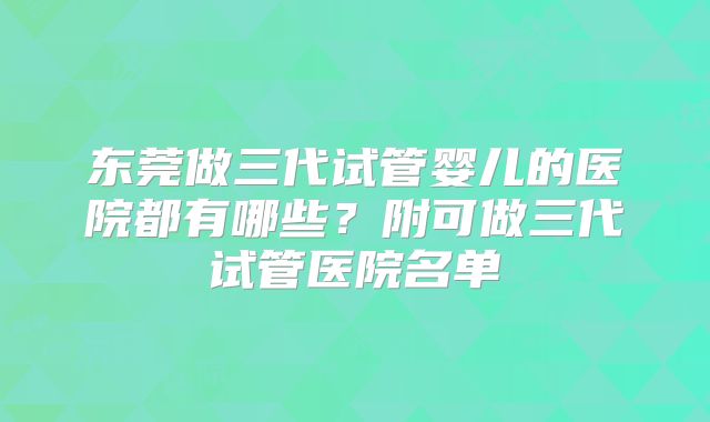 东莞做三代试管婴儿的医院都有哪些？附可做三代试管医院名单