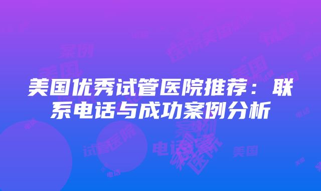 美国优秀试管医院推荐：联系电话与成功案例分析