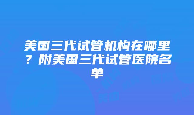 美国三代试管机构在哪里？附美国三代试管医院名单