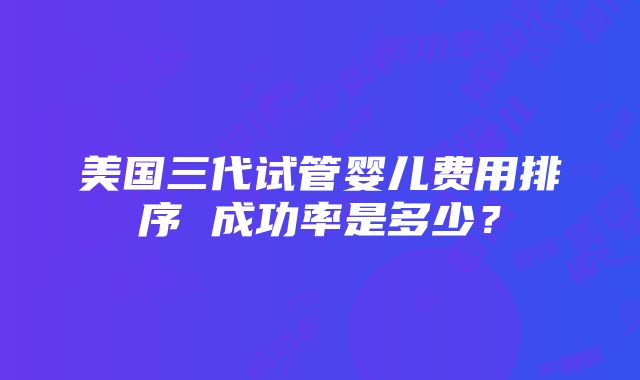 美国三代试管婴儿费用排序 成功率是多少？