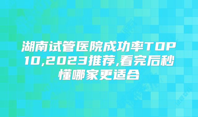 湖南试管医院成功率TOP10,2023推荐,看完后秒懂哪家更适合