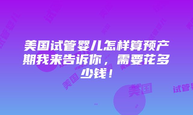 美国试管婴儿怎样算预产期我来告诉你，需要花多少钱！