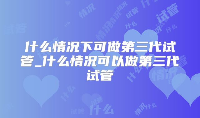 什么情况下可做第三代试管_什么情况可以做第三代试管