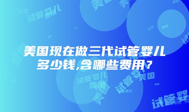 美国现在做三代试管婴儿多少钱,含哪些费用？